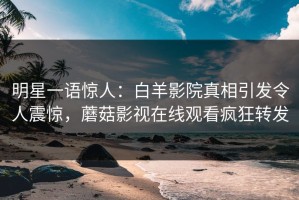明星一语惊人：白羊影院真相引发令人震惊，蘑菇影视在线观看疯狂转发