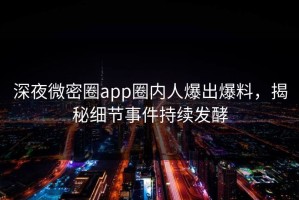 深夜微密圈app圈内人爆出爆料，揭秘细节事件持续发酵