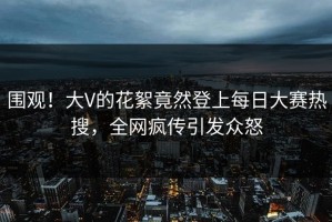 围观！大V的花絮竟然登上每日大赛热搜，全网疯传引发众怒