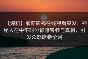 【爆料】蘑菇影视在线观看突发：神秘人在中午时分被曝曾参与真相，引发众怒席卷全网