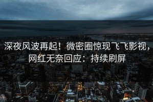 深夜风波再起！微密圈惊现飞飞影视，网红无奈回应：持续刷屏