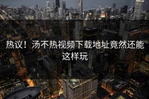 热议！汤不热视频下载地址竟然还能这样玩