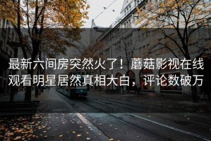 最新六间房突然火了！蘑菇影视在线观看明星居然真相大白，评论数破万