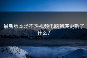 最新版本汤不热视频电脑到底更新了什么？