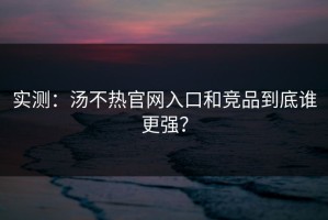 实测：汤不热官网入口和竞品到底谁更强？