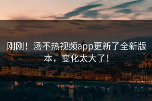 刚刚！汤不热视频app更新了全新版本，变化太大了！