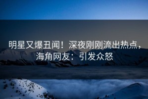 明星又爆丑闻！深夜刚刚流出热点，海角网友：引发众怒
