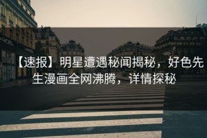 【速报】明星遭遇秘闻揭秘，好色先生漫画全网沸腾，详情探秘