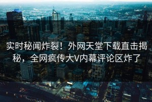 实时秘闻炸裂！外网天堂下载直击揭秘，全网疯传大V内幕评论区炸了