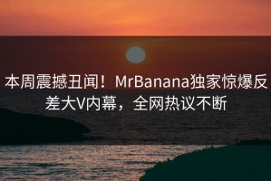 本周震撼丑闻！MrBanana独家惊爆反差大V内幕，全网热议不断