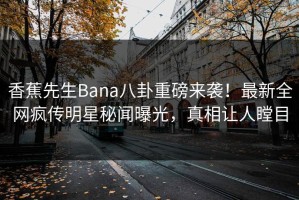 香蕉先生Bana八卦重磅来袭！最新全网疯传明星秘闻曝光，真相让人瞠目