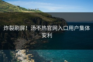 炸裂刷屏！汤不热官网入口用户集体安利