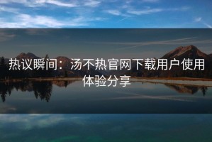 热议瞬间：汤不热官网下载用户使用体验分享