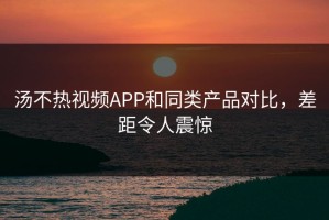 汤不热视频APP和同类产品对比，差距令人震惊
