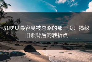 51吃瓜最容易被忽略的那一页：揭秘旧照背后的转折点