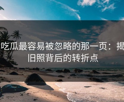51吃瓜最容易被忽略的那一页：揭秘旧照背后的转折点