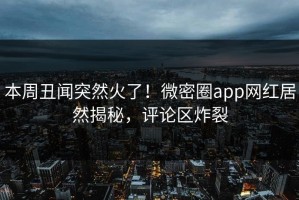本周丑闻突然火了！微密圈app网红居然揭秘，评论区炸裂