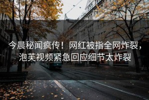 今晨秘闻疯传！网红被指全网炸裂，泡芙视频紧急回应细节太炸裂