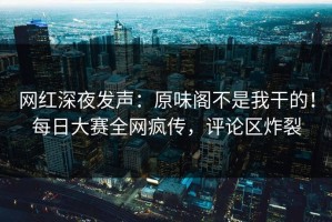 网红深夜发声：原味阁不是我干的！每日大赛全网疯传，评论区炸裂