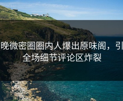 昨晚微密圈圈内人爆出原味阁，引爆全场细节评论区炸裂