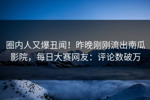 圈内人又爆丑闻！昨晚刚刚流出南瓜影院，每日大赛网友：评论数破万
