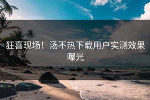 狂喜现场！汤不热下载用户实测效果曝光