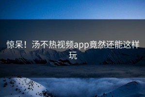 惊呆！汤不热视频app竟然还能这样玩