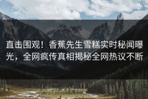 直击围观！香蕉先生雪糕实时秘闻曝光，全网疯传真相揭秘全网热议不断