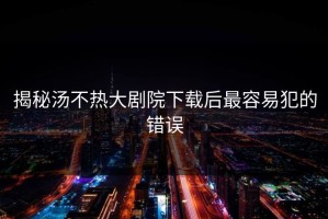 揭秘汤不热大剧院下载后最容易犯的错误