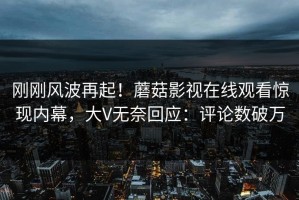 刚刚风波再起！蘑菇影视在线观看惊现内幕，大V无奈回应：评论数破万