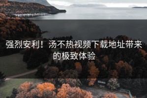 强烈安利！汤不热视频下载地址带来的极致体验