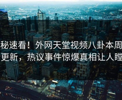探秘速看！外网天堂视频八卦本周重磅更新，热议事件惊爆真相让人瞠目