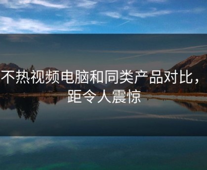 汤不热视频电脑和同类产品对比，差距令人震惊