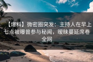 【爆料】微密圈突发：主持人在早上七点被曝曾参与秘闻，暧昧蔓延席卷全网