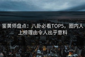 鉴黄师盘点：八卦必看TOP5，圈内人上榜理由令人出乎意料