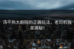 汤不热大剧院的正确玩法，老司机独家揭秘！