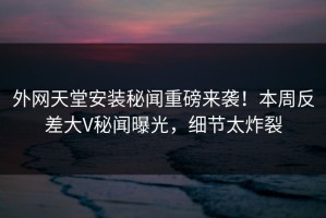 外网天堂安装秘闻重磅来袭！本周反差大V秘闻曝光，细节太炸裂