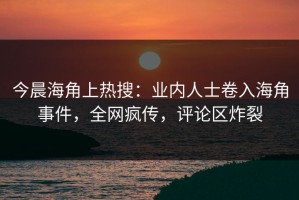 今晨海角上热搜：业内人士卷入海角事件，全网疯传，评论区炸裂