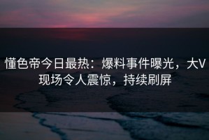 懂色帝今日最热：爆料事件曝光，大V现场令人震惊，持续刷屏
