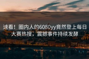 速看！圈内人的6080yy竟然登上每日大赛热搜，震撼事件持续发酵