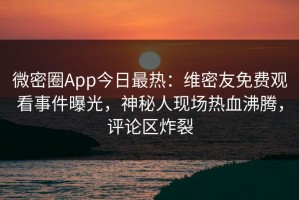 微密圈App今日最热：维密友免费观看事件曝光，神秘人现场热血沸腾，评论区炸裂