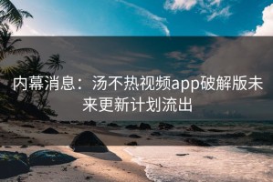 内幕消息：汤不热视频app破解版未来更新计划流出