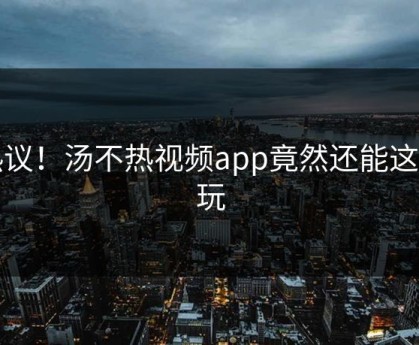 热议！汤不热视频app竟然还能这样玩