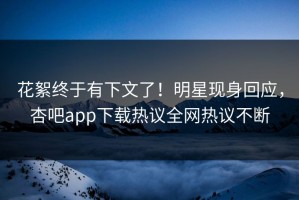 花絮终于有下文了！明星现身回应，杏吧app下载热议全网热议不断