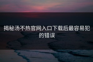 揭秘汤不热官网入口下载后最容易犯的错误