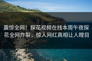 震惊全网！探花视频在线本周午夜探花全网炸裂，惊人网红真相让人瞠目