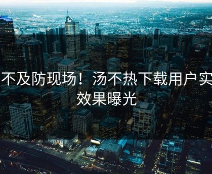 猝不及防现场！汤不热下载用户实测效果曝光