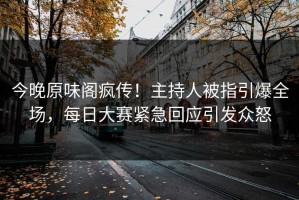 今晚原味阁疯传！主持人被指引爆全场，每日大赛紧急回应引发众怒