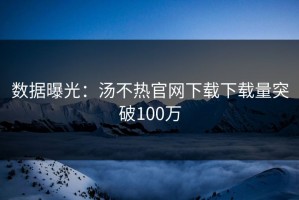 数据曝光：汤不热官网下载下载量突破100万