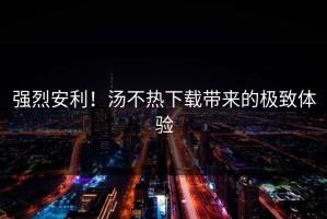 强烈安利！汤不热下载带来的极致体验